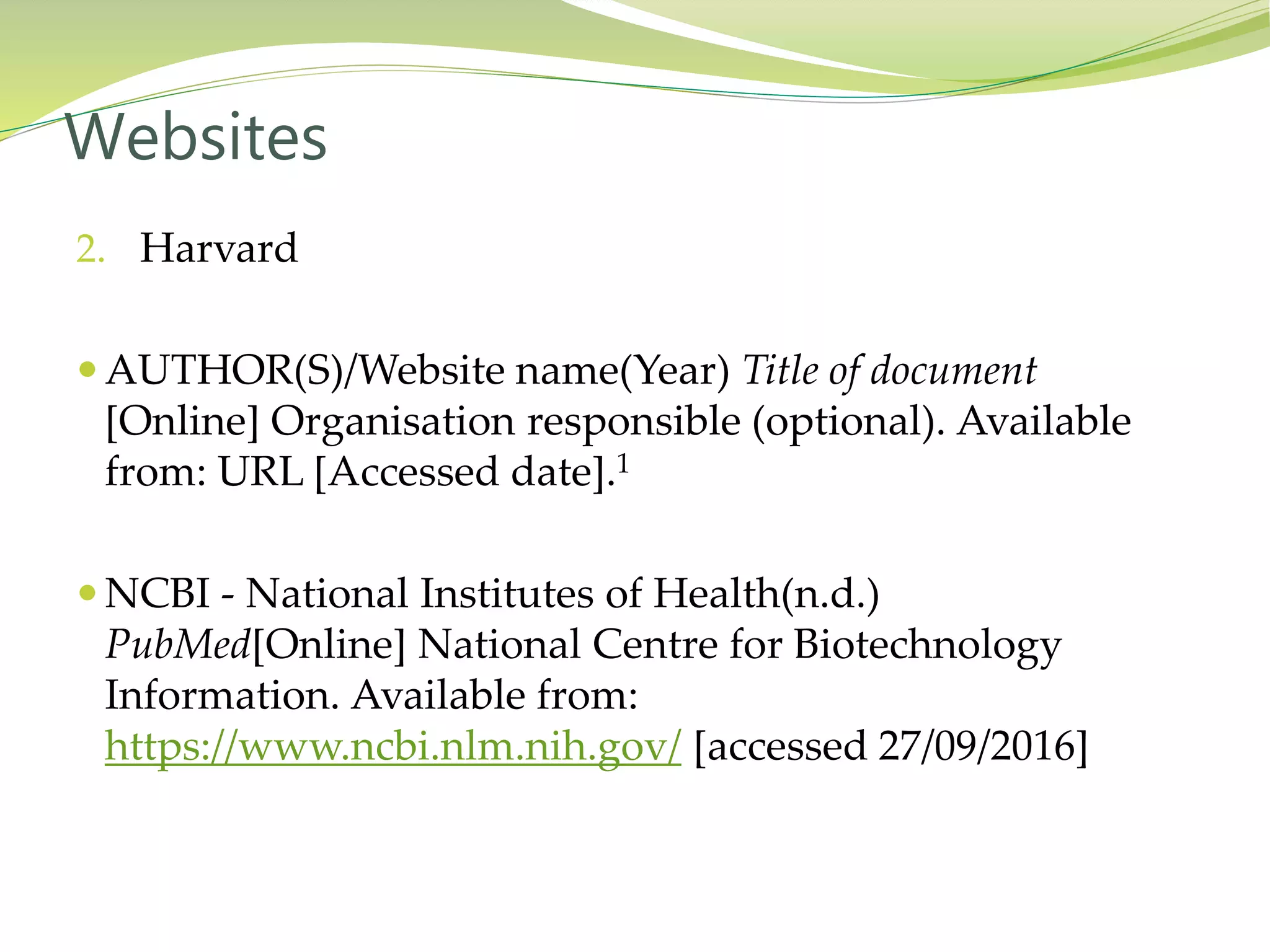 2. Harvard
 AUTHOR(S)/Website name(Year) Title of document
[Online] Organisation responsible (optional). Available
from: URL [Accessed date].1
 NCBI - National Institutes of Health(n.d.)
PubMed[Online] National Centre for Biotechnology
Information. Available from:
https://www.ncbi.nlm.nih.gov/ [accessed 27/09/2016]
Websites
 