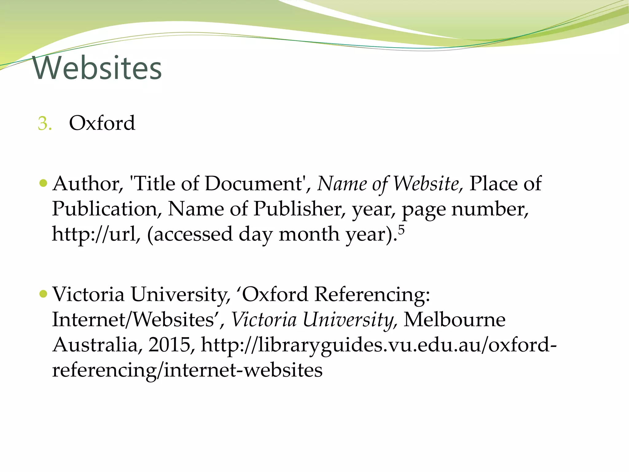 3. Oxford
 Author, 'Title of Document', Name of Website, Place of
Publication, Name of Publisher, year, page number,
http://url, (accessed day month year).5
 Victoria University, ‘Oxford Referencing:
Internet/Websites’, Victoria University, Melbourne
Australia, 2015, http://libraryguides.vu.edu.au/oxford-
referencing/internet-websites
Websites
 