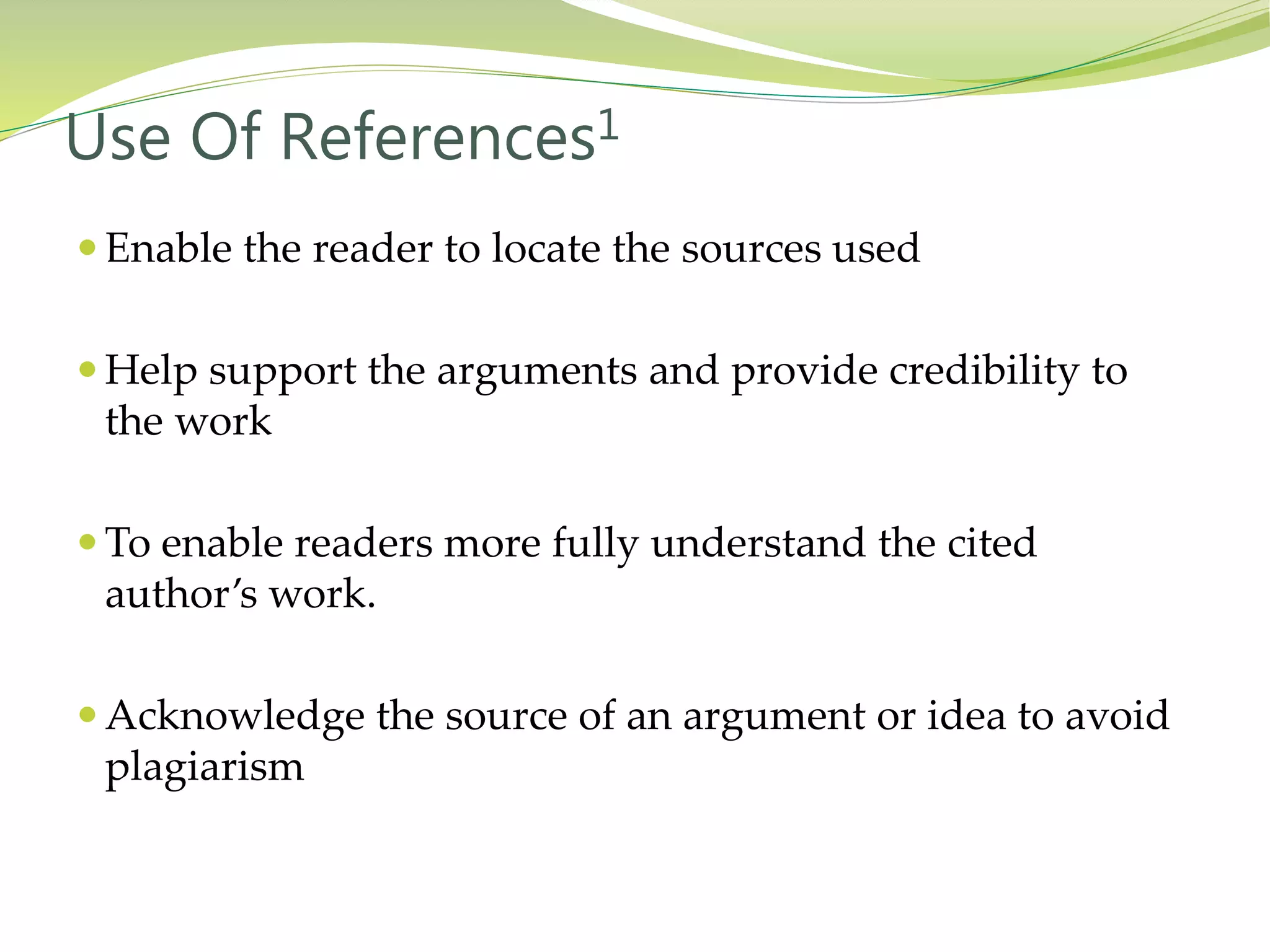  Enable the reader to locate the sources used
 Help support the arguments and provide credibility to
the work
 To enable readers more fully understand the cited
author’s work.
 Acknowledge the source of an argument or idea to avoid
plagiarism
Use Of References1
 