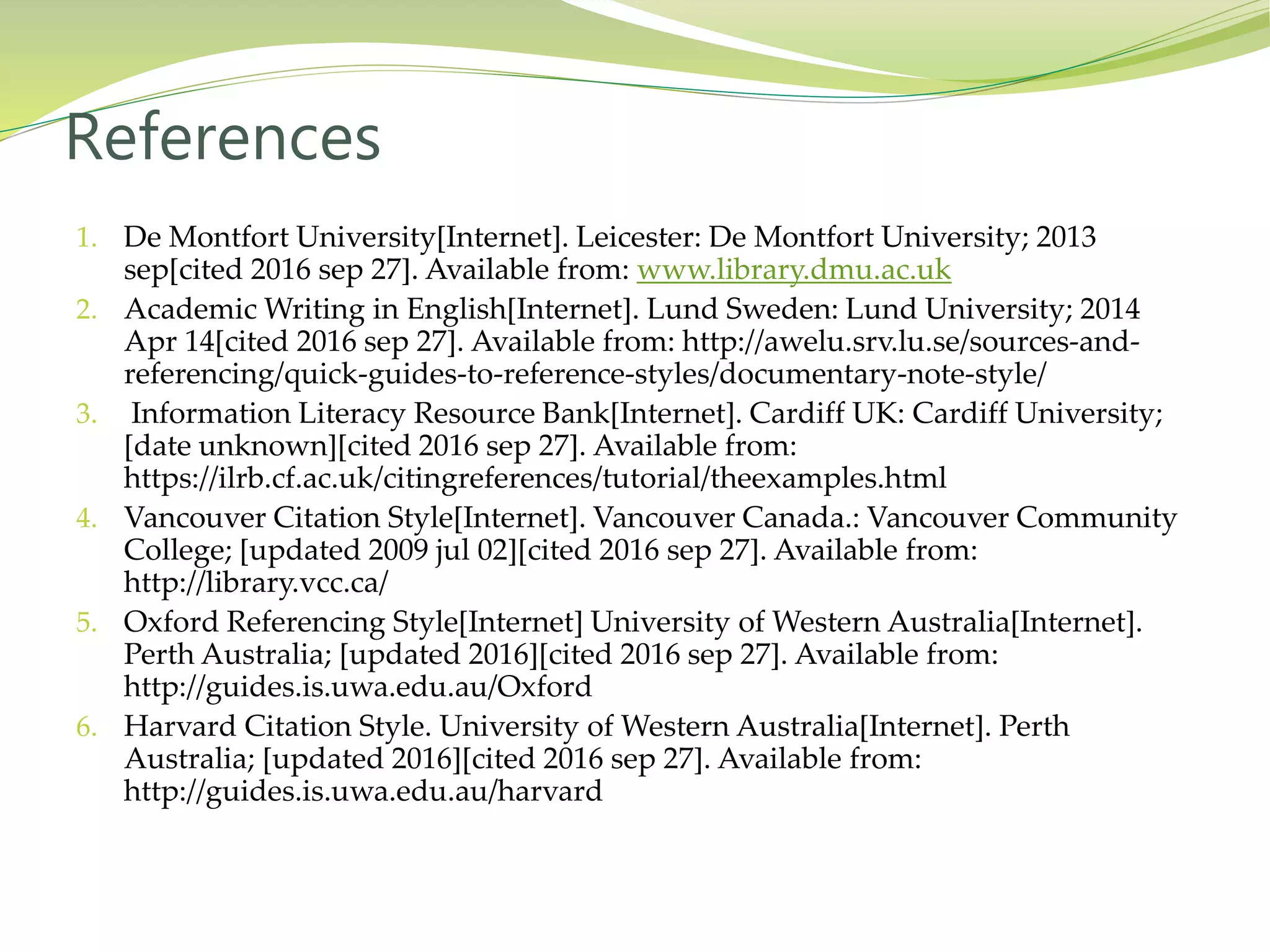 1. De Montfort University[Internet]. Leicester: De Montfort University; 2013
sep[cited 2016 sep 27]. Available from: www.library.dmu.ac.uk
2. Academic Writing in English[Internet]. Lund Sweden: Lund University; 2014
Apr 14[cited 2016 sep 27]. Available from: http://awelu.srv.lu.se/sources-and-
referencing/quick-guides-to-reference-styles/documentary-note-style/
3. Information Literacy Resource Bank[Internet]. Cardiff UK: Cardiff University;
[date unknown][cited 2016 sep 27]. Available from:
https://ilrb.cf.ac.uk/citingreferences/tutorial/theexamples.html
4. Vancouver Citation Style[Internet]. Vancouver Canada.: Vancouver Community
College; [updated 2009 jul 02][cited 2016 sep 27]. Available from:
http://library.vcc.ca/
5. Oxford Referencing Style[Internet] University of Western Australia[Internet].
Perth Australia; [updated 2016][cited 2016 sep 27]. Available from:
http://guides.is.uwa.edu.au/Oxford
6. Harvard Citation Style. University of Western Australia[Internet]. Perth
Australia; [updated 2016][cited 2016 sep 27]. Available from:
http://guides.is.uwa.edu.au/harvard
References
 