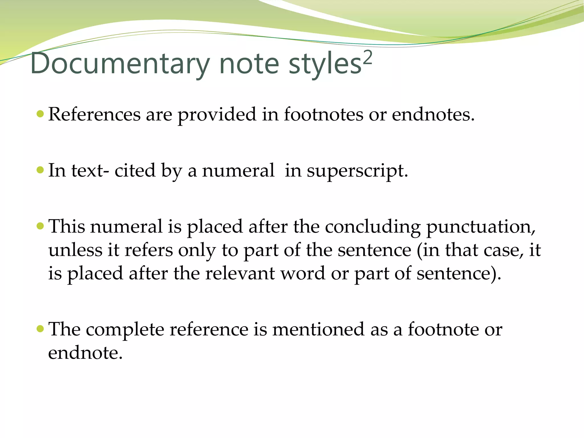  References are provided in footnotes or endnotes.
 In text- cited by a numeral in superscript.
 This numeral is placed after the concluding punctuation,
unless it refers only to part of the sentence (in that case, it
is placed after the relevant word or part of sentence).
 The complete reference is mentioned as a footnote or
endnote.
Documentary note styles2
 