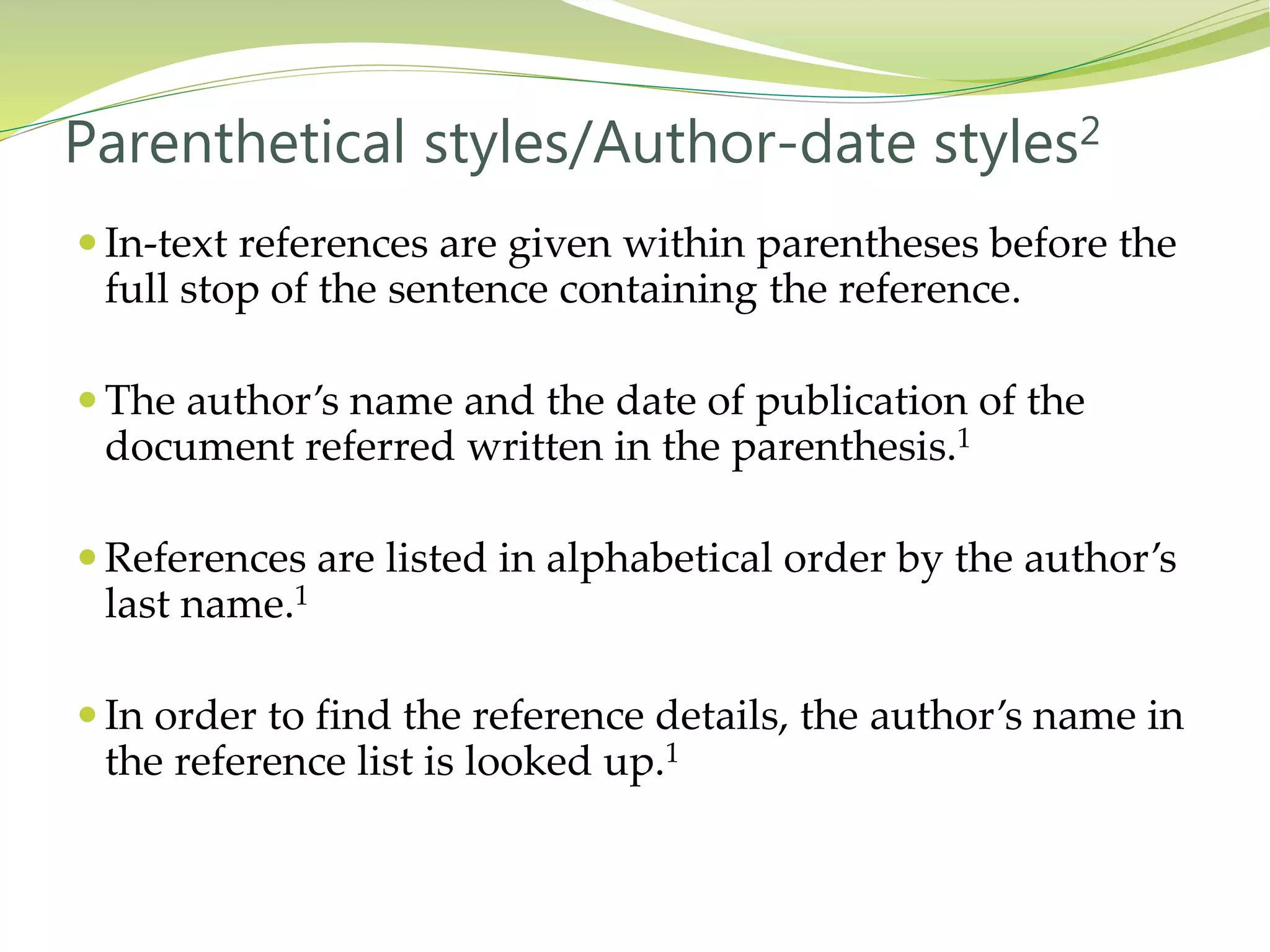  In-text references are given within parentheses before the
full stop of the sentence containing the reference.
 The author’s name and the date of publication of the
document referred written in the parenthesis.1
 References are listed in alphabetical order by the author’s
last name.1
 In order to find the reference details, the author’s name in
the reference list is looked up.1
Parenthetical styles/Author-date styles2
 