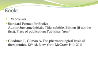 1. Vancouver
 Standard Format for Books:
Author Surname Initials. Title: subtitle. Edition (if not the
first). Place of publication: Publisher; Year.4
 Goodman L, Gilman A. The pharmacological basis of
therapeutics. 12th ed. New York: McGraw-Hill; 2011.
Books
 