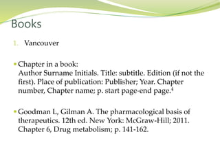 1. Vancouver
 Chapter in a book:
Author Surname Initials. Title: subtitle. Edition (if not the
first). Place of publication: Publisher; Year. Chapter
number, Chapter name; p. start page-end page.4
 Goodman L, Gilman A. The pharmacological basis of
therapeutics. 12th ed. New York: McGraw-Hill; 2011.
Chapter 6, Drug metabolism; p. 141-162.
Books
 