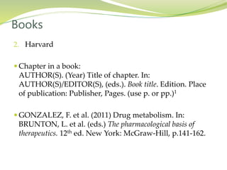 2. Harvard
 Chapter in a book:
AUTHOR(S). (Year) Title of chapter. In:
AUTHOR(S)/EDITOR(S), (eds.). Book title. Edition. Place
of publication: Publisher, Pages. (use p. or pp.)1
 GONZALEZ, F. et al. (2011) Drug metabolism. In:
BRUNTON, L. et al. (eds.) The pharmacological basis of
therapeutics. 12th ed. New York: McGraw-Hill, p.141-162.
Books
 
