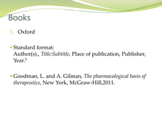 3. Oxford
 Standard format:
Author(s)., Title:Subtitle, Place of publication, Publisher,
Year.5
 Goodman, L. and A. Gilman, The pharmacological basis of
therapeutics, New York, McGraw-Hill,2011.
Books
 