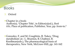 3. Oxford
 Chapter in a book:
Author(s), ‘Chapter Title', in Editor(s)(ed.), Book
title, Place of publication, Publisher, Year, pp. from-to.5
 Gonzalez, F. and M. Coughtrie, R. Tukey, ‘Drug
metabolism’,in : L. Brunton, B. Chabner, B.
Knollman(eds.), The pharmacological basis of
therapeutics, New York, McGraw-Hill, pp. 141-162
Books
 
