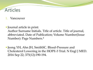 1. Vancouver
 Journal article in print:
Author Surname Initials. Title of article. Title of journal,
abbreviated. Date of Publication; Volume Number(Issue
Number): Page Numbers.4
 Jeong YH, Ahn JH, SmithSC. Blood-Pressure and
Cholesterol Lowering in the HOPE-3 Trial. N Engl J MED.
2016 Sep 22; 375(12):190-194.
Articles
 