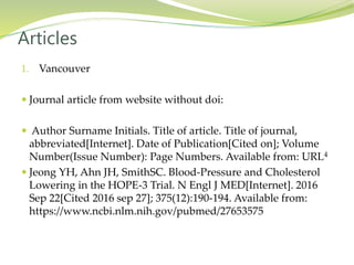 1. Vancouver
 Journal article from website without doi:
 Author Surname Initials. Title of article. Title of journal,
abbreviated[Internet]. Date of Publication[Cited on]; Volume
Number(Issue Number): Page Numbers. Available from: URL4
 Jeong YH, Ahn JH, SmithSC. Blood-Pressure and Cholesterol
Lowering in the HOPE-3 Trial. N Engl J MED[Internet]. 2016
Sep 22[Cited 2016 sep 27]; 375(12):190-194. Available from:
https://www.ncbi.nlm.nih.gov/pubmed/27653575
Articles
 