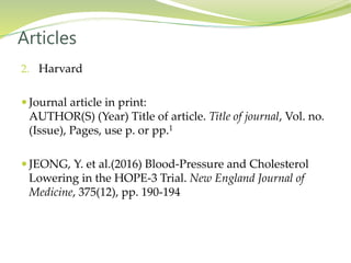 2. Harvard
 Journal article in print:
AUTHOR(S) (Year) Title of article. Title of journal, Vol. no.
(Issue), Pages, use p. or pp.1
 JEONG, Y. et al.(2016) Blood-Pressure and Cholesterol
Lowering in the HOPE-3 Trial. New England Journal of
Medicine, 375(12), pp. 190-194
Articles
 