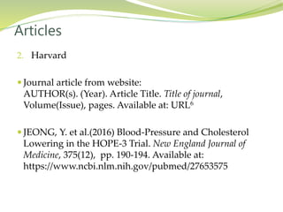 2. Harvard
 Journal article from website:
AUTHOR(s). (Year). Article Title. Title of journal,
Volume(Issue), pages. Available at: URL6
 JEONG, Y. et al.(2016) Blood-Pressure and Cholesterol
Lowering in the HOPE-3 Trial. New England Journal of
Medicine, 375(12), pp. 190-194. Available at:
https://www.ncbi.nlm.nih.gov/pubmed/27653575
Articles
 