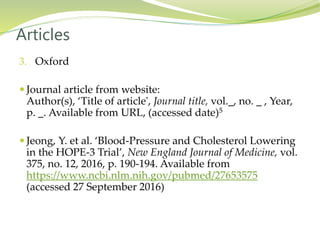 3. Oxford
 Journal article from website:
Author(s), ‘Title of article', Journal title, vol._, no. _ , Year,
p. _. Available from URL, (accessed date)5
 Jeong, Y. et al. ‘Blood-Pressure and Cholesterol Lowering
in the HOPE-3 Trial’, New England Journal of Medicine, vol.
375, no. 12, 2016, p. 190-194. Available from
https://www.ncbi.nlm.nih.gov/pubmed/27653575
(accessed 27 September 2016)
Articles
 