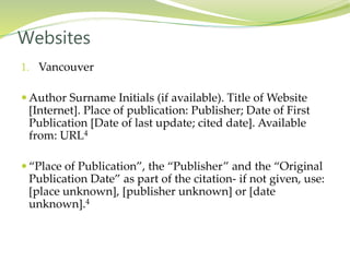 1. Vancouver
 Author Surname Initials (if available). Title of Website
[Internet]. Place of publication: Publisher; Date of First
Publication [Date of last update; cited date]. Available
from: URL4
 “Place of Publication”, the “Publisher” and the “Original
Publication Date” as part of the citation- if not given, use:
[place unknown], [publisher unknown] or [date
unknown].4
Websites
 