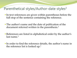  In-text references are given within parentheses before the
full stop of the sentence containing the reference.
 The author’s name and the date of publication of the
document referred written in the parenthesis.1
 References are listed in alphabetical order by the author’s
last name.1
 In order to find the reference details, the author’s name in
the reference list is looked up.1
Parenthetical styles/Author-date styles2
 