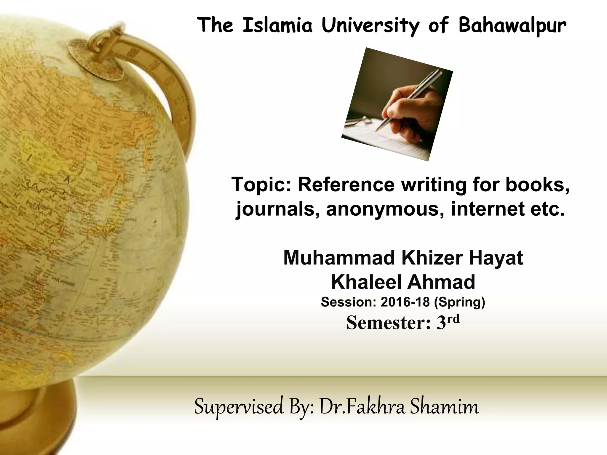 Topic: Reference writing for books,
journals, anonymous, internet etc.
The Islamia University of Bahawalpur
Muhammad Khizer Hayat
Khaleel Ahmad
Session: 2016-18 (Spring)
Semester: 3rd
Supervised By: Dr.Fakhra Shamim
 