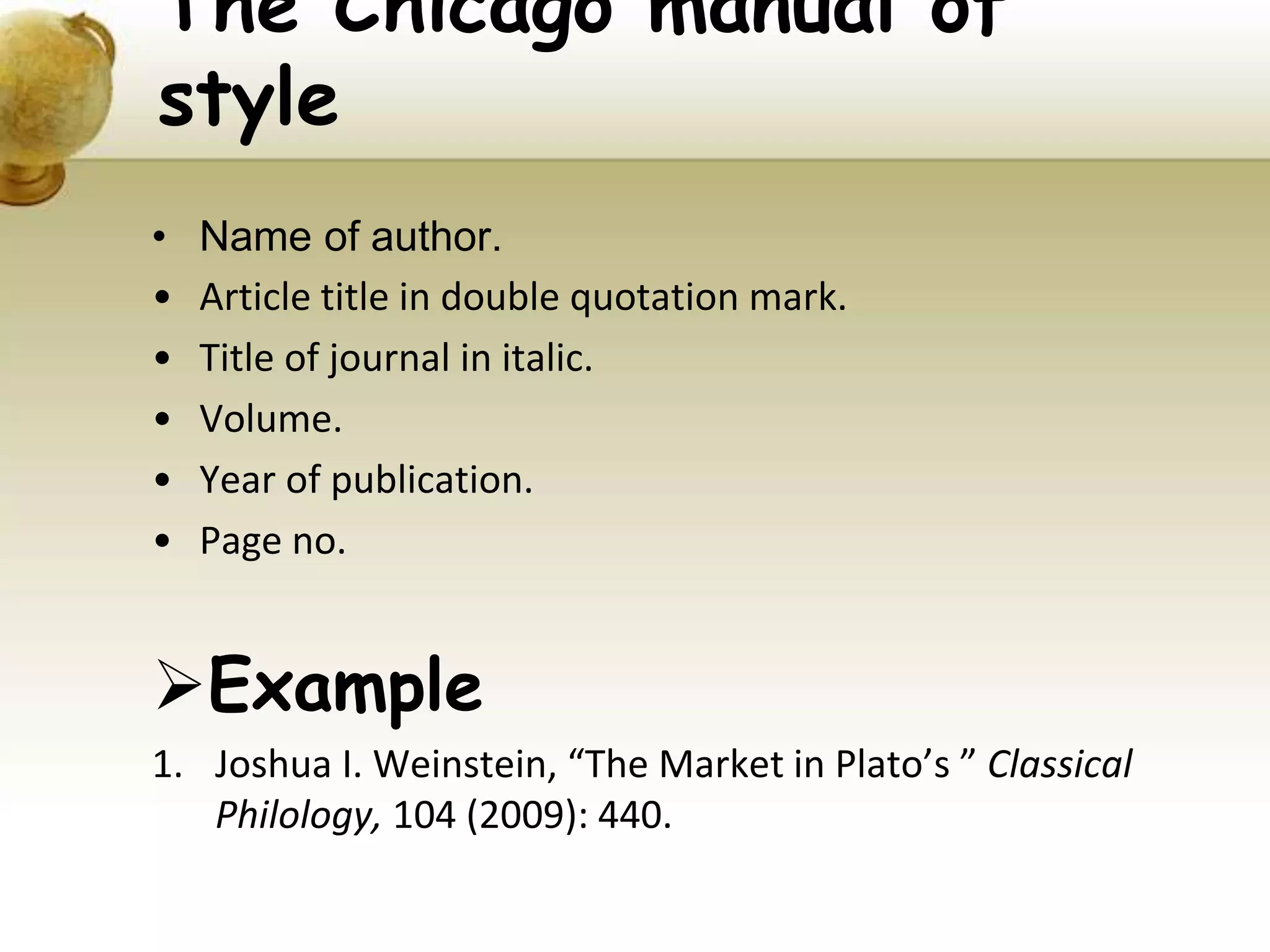 • Name of author.
• Article title in double quotation mark.
• Title of journal in italic.
• Volume.
• Year of publication.
• Page no.
Example
1. Joshua I. Weinstein, “The Market in Plato’s ” Classical
Philology, 104 (2009): 440.
The Chicago manual of
style
 