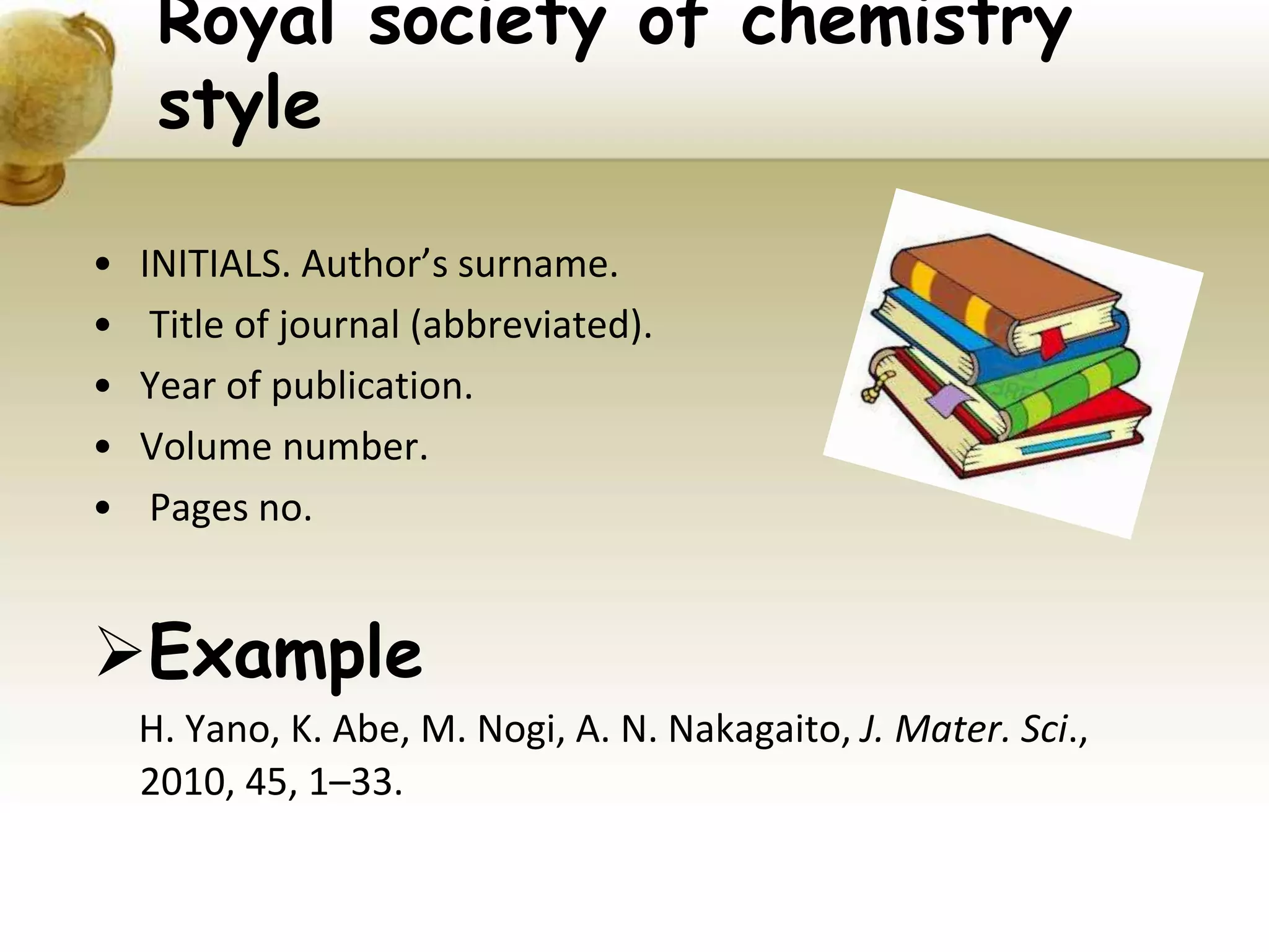 Royal society of chemistry
style
• INITIALS. Author’s surname.
• Title of journal (abbreviated).
• Year of publication.
• Volume number.
• Pages no.
Example
H. Yano, K. Abe, M. Nogi, A. N. Nakagaito, J. Mater. Sci.,
2010, 45, 1–33.
 