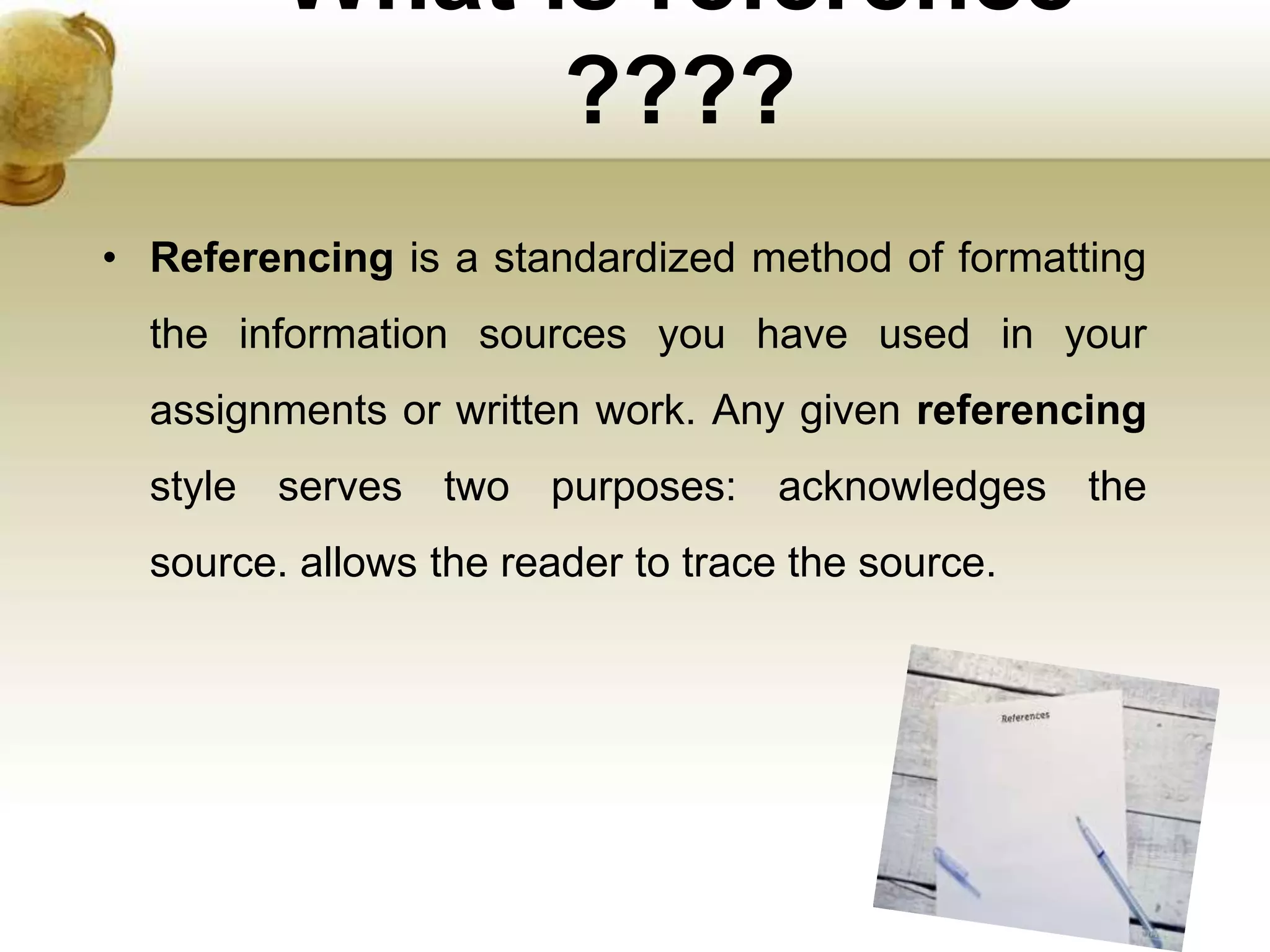 What is reference
????
• Referencing is a standardized method of formatting
the information sources you have used in your
assignments or written work. Any given referencing
style serves two purposes: acknowledges the
source. allows the reader to trace the source.
 
