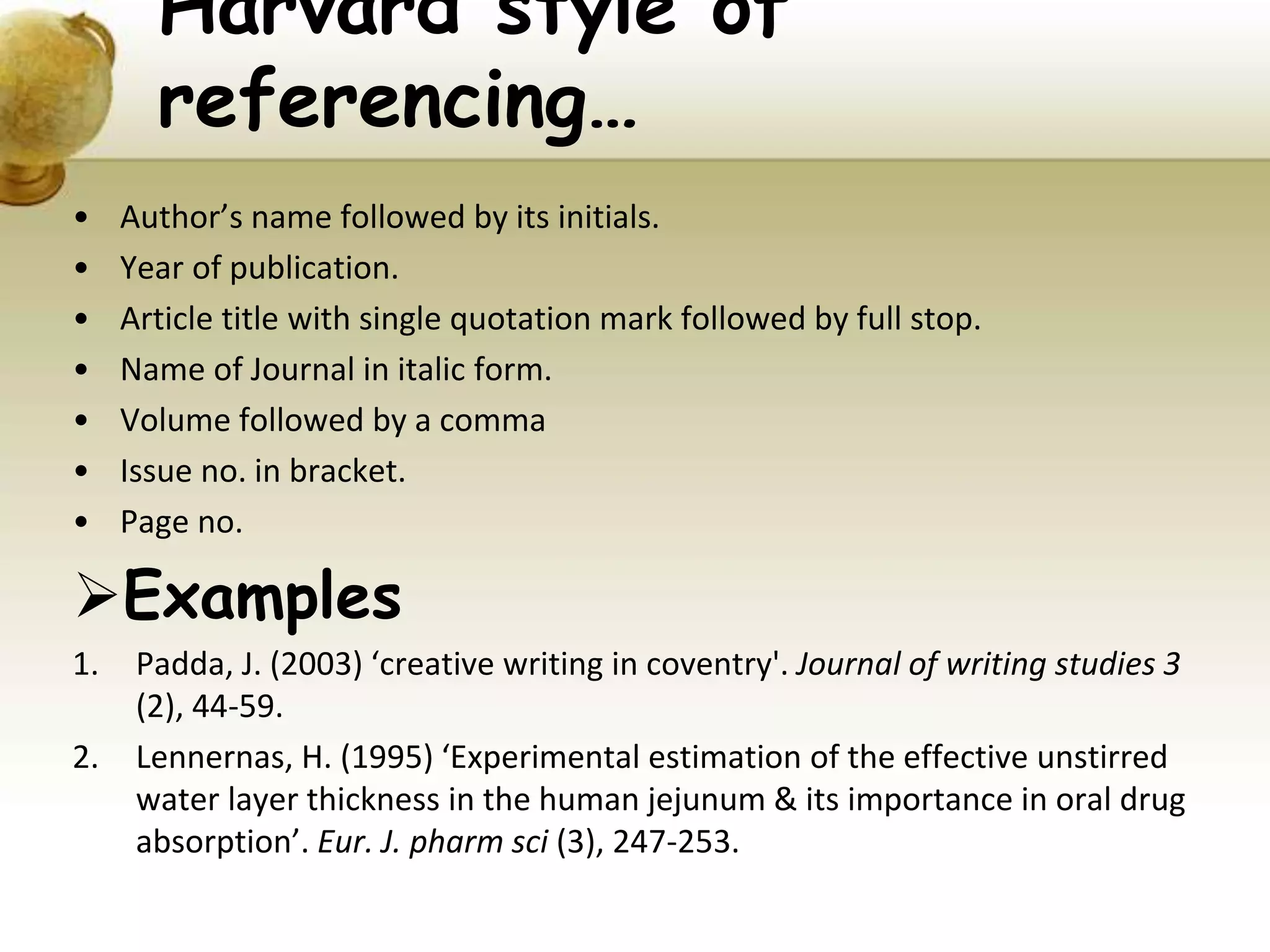 Harvard style of
referencing…
• Author’s name followed by its initials.
• Year of publication.
• Article title with single quotation mark followed by full stop.
• Name of Journal in italic form.
• Volume followed by a comma
• Issue no. in bracket.
• Page no.
Examples
1. Padda, J. (2003) ‘creative writing in coventry'. Journal of writing studies 3
(2), 44-59.
2. Lennernas, H. (1995) ‘Experimental estimation of the effective unstirred
water layer thickness in the human jejunum & its importance in oral drug
absorption’. Eur. J. pharm sci (3), 247-253.
 