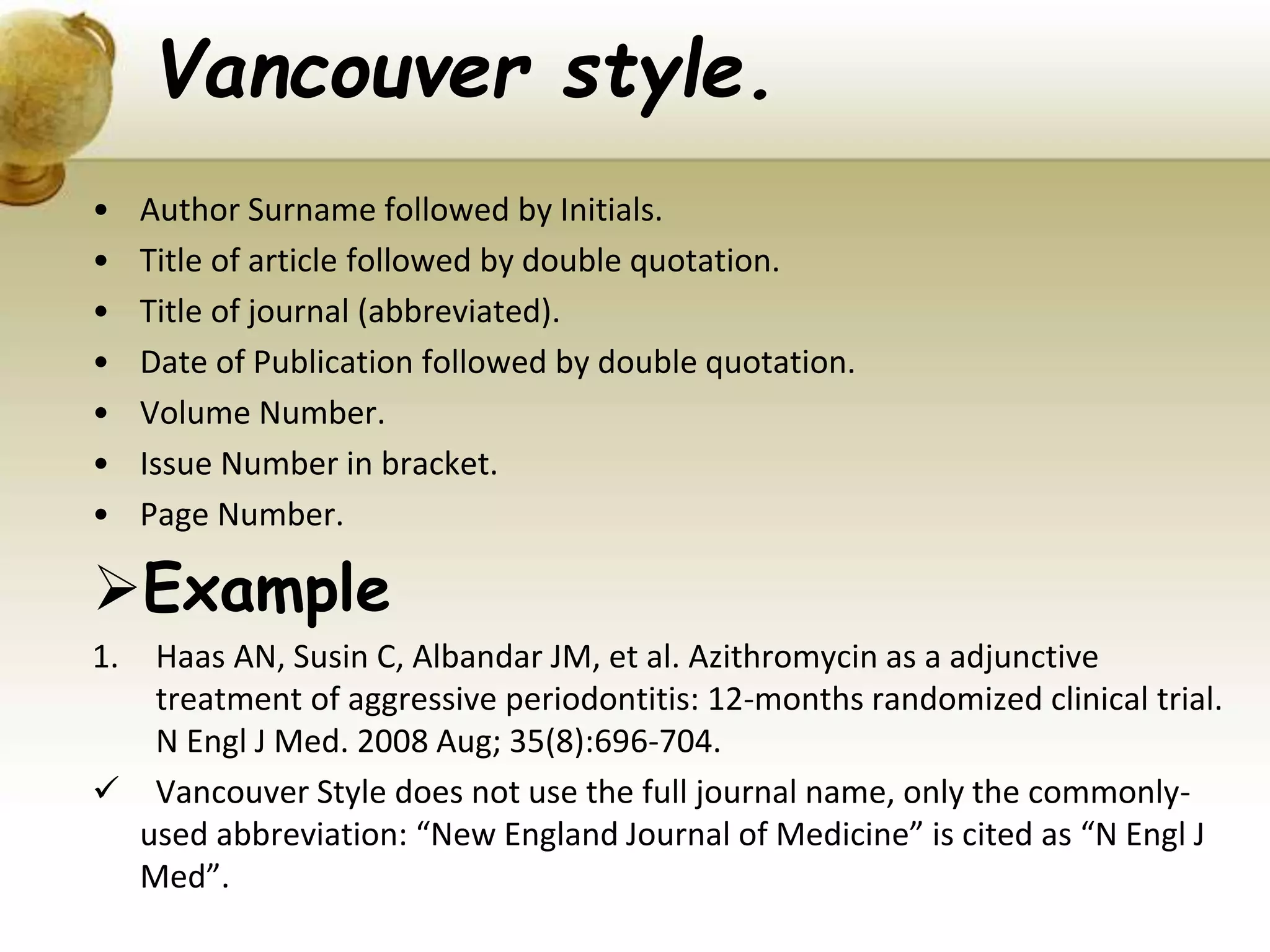Vancouver style.
• Author Surname followed by Initials.
• Title of article followed by double quotation.
• Title of journal (abbreviated).
• Date of Publication followed by double quotation.
• Volume Number.
• Issue Number in bracket.
• Page Number.
Example
1. Haas AN, Susin C, Albandar JM, et al. Azithromycin as a adjunctive
treatment of aggressive periodontitis: 12-months randomized clinical trial.
N Engl J Med. 2008 Aug; 35(8):696-704.
 Vancouver Style does not use the full journal name, only the commonly-
used abbreviation: “New England Journal of Medicine” is cited as “N Engl J
Med”.
 