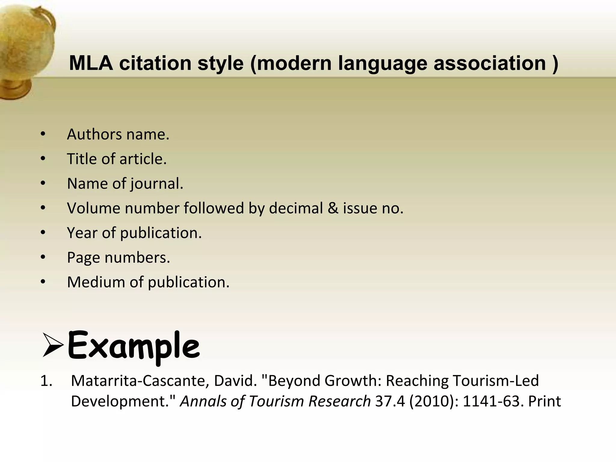 MLA citation style (modern language association )
• Authors name.
• Title of article.
• Name of journal.
• Volume number followed by decimal & issue no.
• Year of publication.
• Page numbers.
• Medium of publication.
Example
1. Matarrita-Cascante, David. "Beyond Growth: Reaching Tourism-Led
Development." Annals of Tourism Research 37.4 (2010): 1141-63. Print
 