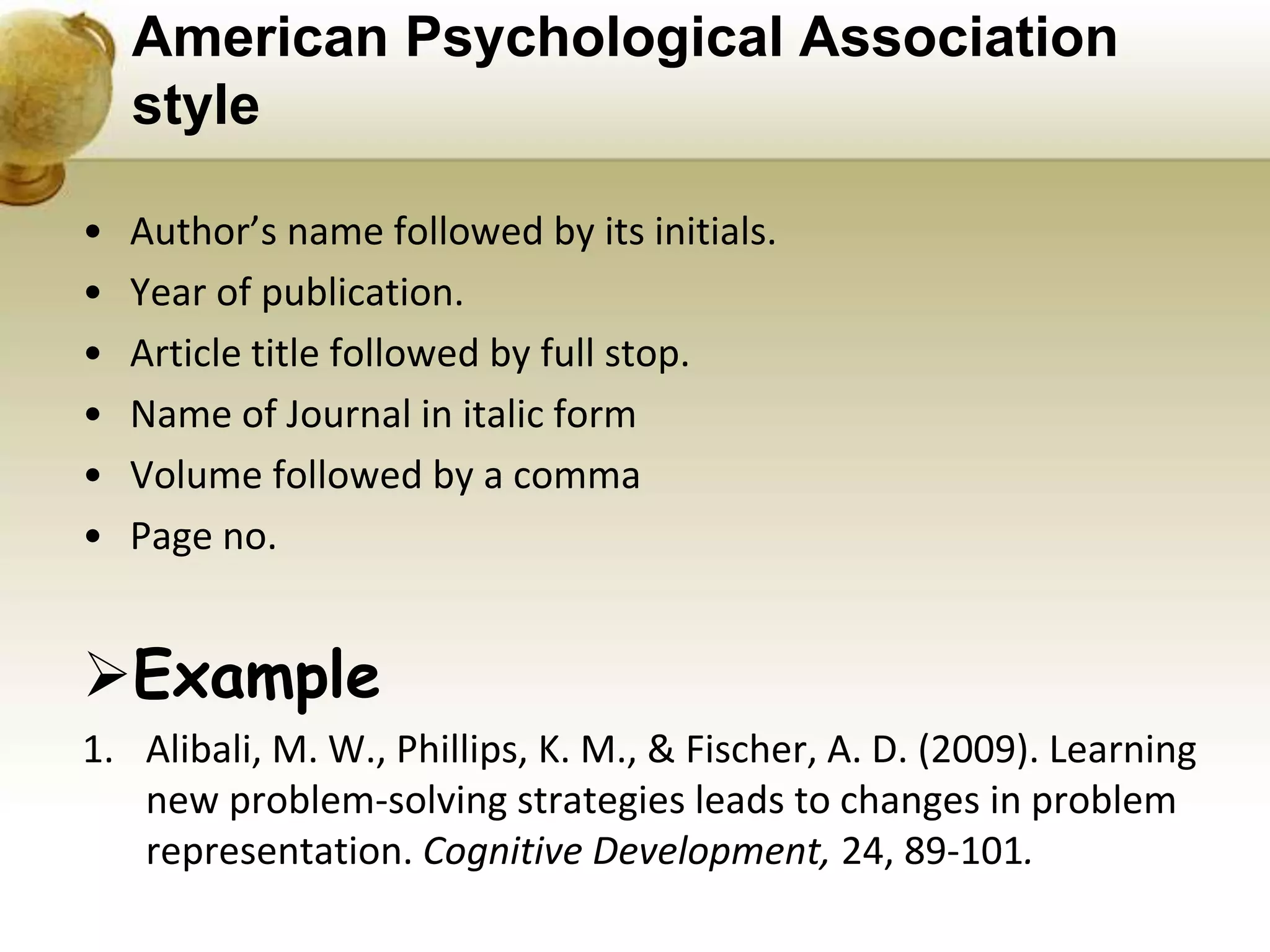 American Psychological Association
style
• Author’s name followed by its initials.
• Year of publication.
• Article title followed by full stop.
• Name of Journal in italic form
• Volume followed by a comma
• Page no.
Example
1. Alibali, M. W., Phillips, K. M., & Fischer, A. D. (2009). Learning
new problem-solving strategies leads to changes in problem
representation. Cognitive Development, 24, 89-101.
 