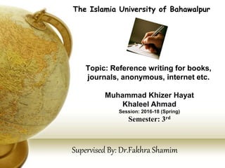 Topic: Reference writing for books,
journals, anonymous, internet etc.
The Islamia University of Bahawalpur
Muhammad Khizer Hayat
Khaleel Ahmad
Session: 2016-18 (Spring)
Semester: 3rd
Supervised By: Dr.Fakhra Shamim
 