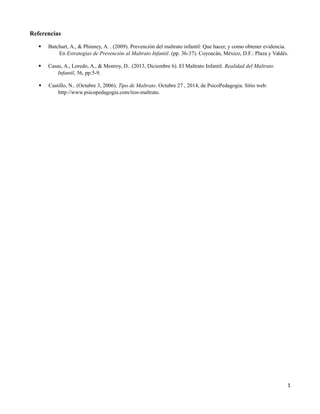 Referencias
 Butchart, A., & Phinney, A. . (2009). Prevención del maltrato infantil: Que hacer, y como obtener evidencia.
En Estrategias de Prevención al Maltrato Infantil. (pp. 36-37). Coyoacán, México, D.F.: Plaza y Valdés.
 Casas, A., Loredo, A., & Monroy, D.. (2013, Diciembre 6). El Maltrato Infantil. Realidad del Maltrato
Infantil, 56, pp.5-9.
 Castillo, N.. (Octubre 3, 2006). Tipo de Maltrato. Octubre 27 , 2014, de PsicoPedagogia. Sitio web:
http://www.psicopedagogia.com/tios-maltrato.
1
 
