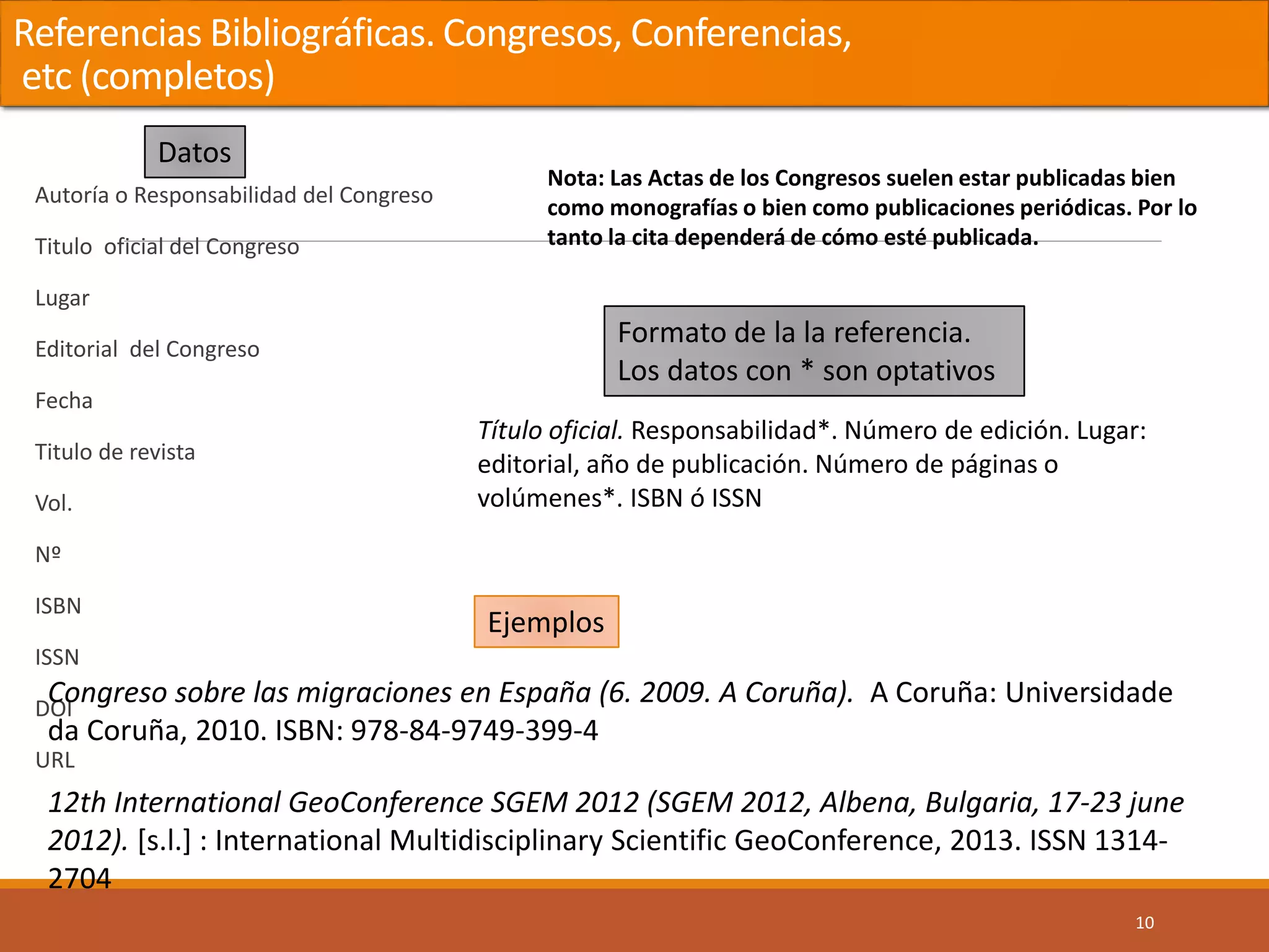 Referencias Bibliográficas. Congresos, Conferencias,
etc (completos)
Autoría o Responsabilidad del Congreso
Titulo oficial del Congreso
Lugar
Editorial del Congreso
Fecha
Titulo de revista
Vol.
Nº
ISBN
ISSN
DOI
URL
10
Nota: Las Actas de los Congresos suelen estar publicadas bien
como monografías o bien como publicaciones periódicas. Por lo
tanto la cita dependerá de cómo esté publicada.
Congreso sobre las migraciones en España (6. 2009. A Coruña). A Coruña: Universidade
da Coruña, 2010. ISBN: 978-84-9749-399-4
12th International GeoConference SGEM 2012 (SGEM 2012, Albena, Bulgaria, 17-23 june
2012). [s.l.] : International Multidisciplinary Scientific GeoConference, 2013. ISSN 1314-
2704
Título oficial. Responsabilidad*. Número de edición. Lugar:
editorial, año de publicación. Número de páginas o
volúmenes*. ISBN ó ISSN
Datos
Formato de la la referencia.
Los datos con * son optativos
Ejemplos
 