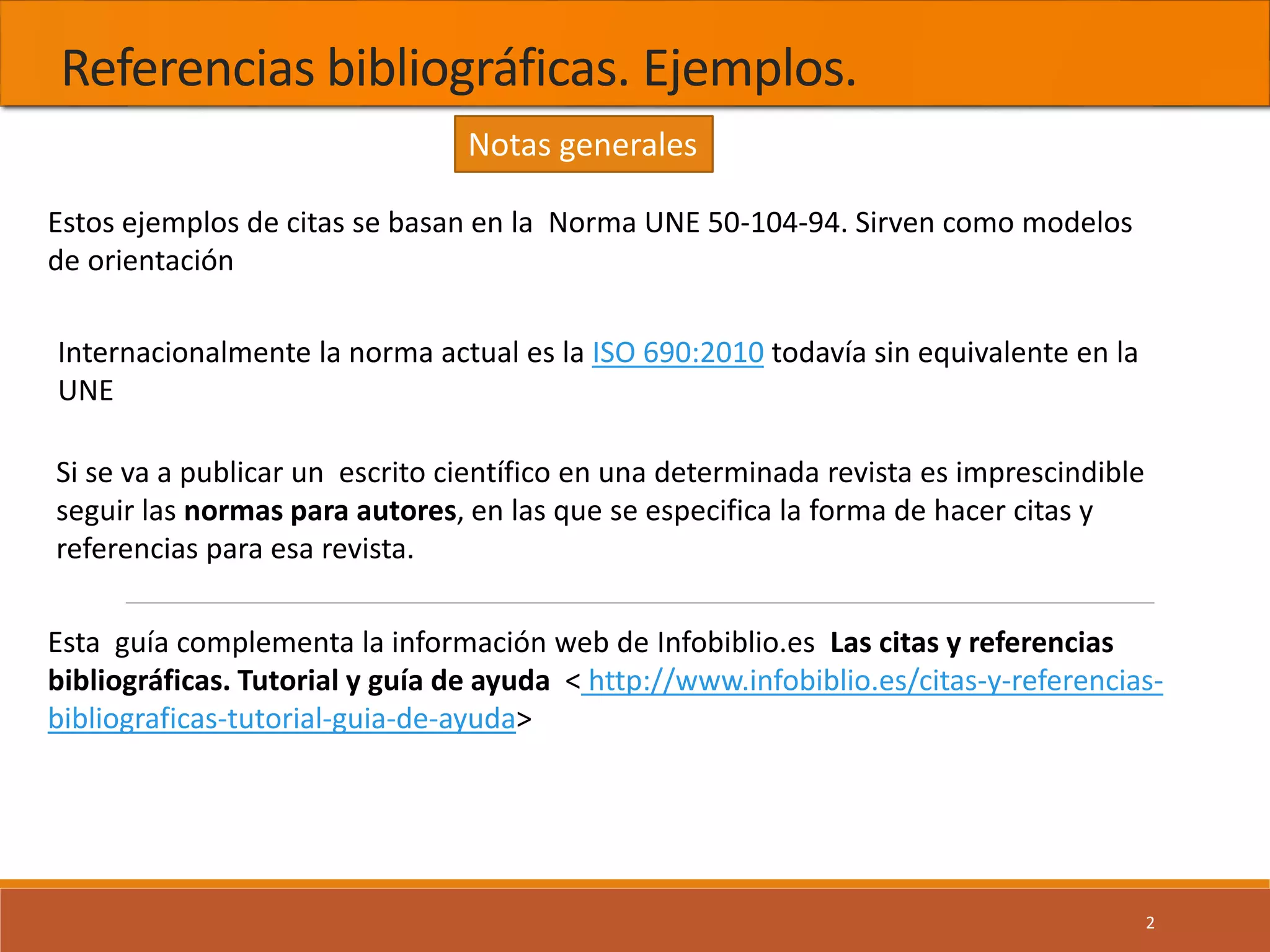 Referencias bibliográficas. Ejemplos.
2
Estos ejemplos de citas se basan en la Norma UNE 50-104-94. Sirven como modelos
de orientación
Si se va a publicar un escrito científico en una determinada revista es imprescindible
seguir las normas para autores, en las que se especifica la forma de hacer citas y
referencias para esa revista.
Internacionalmente la norma actual es la ISO 690:2010 todavía sin equivalente en la
UNE
Esta guía complementa la información web de Infobiblio.es Las citas y referencias
bibliográficas. Tutorial y guía de ayuda < http://www.infobiblio.es/citas-y-referencias-
bibliograficas-tutorial-guia-de-ayuda>
Notas generales
 