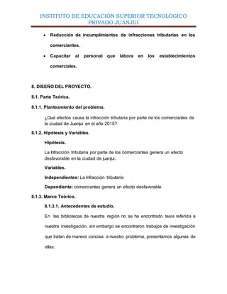INSTITUTO DE EDUCACIÓN SUPERIOR TECNOLÓGICO
PRIVADO JUANJUI
 Reducción de incumplimientos de infracciones tributarias en los
comerciantes.
 Capacitar al personal que labora en los establecimientos
comerciales.
8. DISEÑO DEL PROYECTO.
8.1. Parte Teórica.
8.1.1. Planteamiento del problema.
¿Qué efectos causa la infracción tributaria por parte de los comerciantes de
la ciudad de Juanjui en el año 2015?
8.1.2. Hipótesis y Variables.
Hipótesis.
La Infracción tributaria por parte de los comerciantes genera un efecto
desfavorable en la ciudad de juanjui.
Variables.
Independientes: La Infracción tributaria
Dependiente: comerciantes genera un efecto desfavorable
8.1.3. Marco Teórico.
8.1.3.1. Antecedentes de estudio.
En las bibliotecas de nuestra región no se ha encontrado tesis referida a
nuestra investigación, sin embargo se encontraron trabajos de investigación
que tratan de manera concisa a nuestro problema, presentamos algunas de
ellas:
 