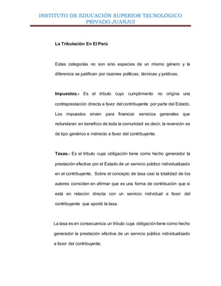 INSTITUTO DE EDUCACIÓN SUPERIOR TECNOLÓGICO
PRIVADO JUANJUI
La Tributación En El Perú
Estas categorías no son sino especies de un mismo género y la
diferencia se justifican por razones políticas, técnicas y jurídicas.
Impuestos.- Es el tributo cuyo cumplimiento no origina una
contraprestación directa a favor del contribuyente por parte del Estado.
Los impuestos sirven para financiar servicios generales que
redundaran en beneficio de toda la comunidad es decir, la reversión es
de tipo genérico e indirecto a favor del contribuyente.
Tasas.- Es el tributo cuya obligación tiene como hecho generador la
prestación efectiva por el Estado de un servicio público individualizado
en el contribuyente. Sobre el concepto de tasa casi la totalidad de los
autores coinciden en afirmar que es una forma de contribución que si
está en relación directa con un servicio individual a favor del
contribuyente que aportó la tasa.
La tasa es en consecuencia un tributo cuya obligacióntiene como hecho
generador la prestación efectiva de un servicio público individualizado
a favor del contribuyente.
 