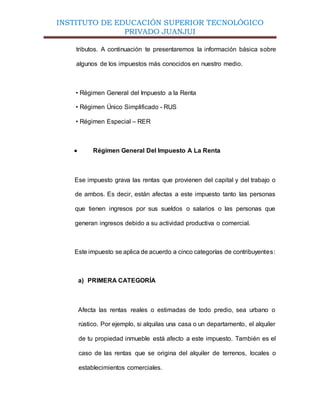 INSTITUTO DE EDUCACIÓN SUPERIOR TECNOLÓGICO
PRIVADO JUANJUI
tributos. A continuación te presentaremos la información básica sobre
algunos de los impuestos más conocidos en nuestro medio.
• Régimen General del Impuesto a la Renta
• Régimen Único Simplificado - RUS
• Régimen Especial – RER
 Régimen General Del Impuesto A La Renta
Ese impuesto grava las rentas que provienen del capital y del trabajo o
de ambos. Es decir, están afectas a este impuesto tanto las personas
que tienen ingresos por sus sueldos o salarios o las personas que
generan ingresos debido a su actividad productiva o comercial.
Este impuesto se aplica de acuerdo a cinco categorías de contribuyentes:
a) PRIMERA CATEGORÍA
Afecta las rentas reales o estimadas de todo predio, sea urbano o
rústico. Por ejemplo, si alquilas una casa o un departamento, el alquiler
de tu propiedad inmueble está afecto a este impuesto. También es el
caso de las rentas que se origina del alquiler de terrenos, locales o
establecimientos comerciales.
 