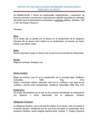 INSTITUTO DE EDUCACIÓN SUPERIOR TECNOLÓGICO
PRIVADO JUANJUI
de establecimiento u oficina de profesionales independientes y suspensión de
licencias, permisos, concesiones o autorizaciones vigentes otorgadas por entidades
del Estado para el desempeño de actividades o servicios públicos. (Artículos 164º
y 165º del Código Tributario).
Tributario)
Mora
Es la deuda que se genera por el retardo en el cumplimiento de la obligación
tributaria. No se asume como retardo en el cumplimiento, el causado por hecho
fortuito o por fuerza mayor.
Multa
Sanción pecuniaria (pago en dinero) que se aplica por la comisión de infracciones.
Norma
Regla de conducta. Precepto, Ley.
Norma Jurídica
Regla de conducta cuyo fin es el cumplimiento de un precepto legal. (Guillermo
Cabanellas 1989, Pág. 213).
Notario Funcionario público autorizado para dar fe, conforme a las leyes de los
contratos y demás actos extrajudiciales. (Guillermo Cabanellas 1989, Pág. 214).
Notificación
Es el acto administrativo por el cual se da a conocer formalmente al contribuyente
una situación o hecho relacionado con la obligación tributaria.
Obligación Tributaria
La obligación tributaria, que es de derecho público, es el vínculo entre el acreedor y
el deudor tributario, establecido por ley, que tiene por objeto el cumplimiento de la
prestación tributaria, siendo exigible coactivamente. (Artículo 1º, Código Tributario)
 