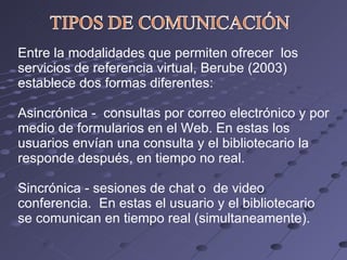 Entre la modalidades que permiten ofrecer  los servicios de referencia virtual, Berube (2003) establece dos formas diferentes: Asincrónica -  consultas por correo electrónico y por medio de formularios en el Web. En estas los usuarios envían una consulta y el bibliotecario la responde después, en tiempo no real. Sincrónica - sesiones de chat o  de video conferencia.  En estas el usuario y el bibliotecario se comunican en tiempo real (simultaneamente). 