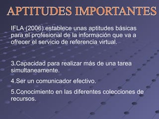 IFLA (2006) establece unas aptitudes básicas para el profesional de la información que va a ofrecer el servicio de referencia virtual. Capacidad para realizar más de una tarea simultaneamente. Ser un comunicador efectivo. Conocimiento en las diferentes colecciones de recursos. 