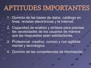 Dominio de las bases de datos, catálogo en linea, revistas electrónicas y la Internet. Capacidad de análisis y síntesis para precisar las necesidades de los usuarios de manera que las respuestas sean satisfactorias. Profesional  creativo, curioso y con agilidad mental y tecnológica. Dominio de las competencias de información. 