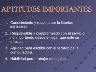 Conocimiento y respeto por la libertad intelectual. Responsable y comprometido con el servicio no importando desde el lugar que éste se ofrezca. Agilidad para escribir con el teclado de la computadora. Habilidad para trabajar en equipo. 