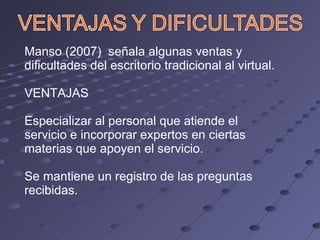 Manso (2007)  señala algunas ventas y dificultades del escritorio tradicional al virtual. VENTAJAS Especializar al personal que atiende el servicio e incorporar expertos en ciertas materias que apoyen el servicio. Se mantiene un registro de las preguntas recibidas. 