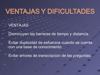 VENTAJAS Disminuyen las barreras de tiempo y distancia. Evitar duplicidad de esfuerzos cuando se cuenta con una base de conocimiento. Evitar errores de transcripción de las preguntas. 