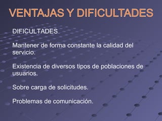 DIFICULTADES Mantener de forma constante la calidad del servicio. Existencia de diversos tipos de poblaciones de usuarios. Sobre carga de solicitudes. Problemas de comunicación. 