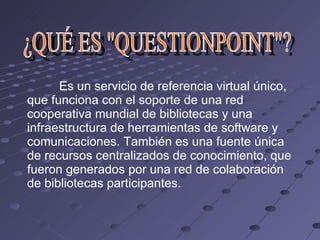 ¿QUÉ ES "QUESTIONPOINT"? Es un servicio de referencia virtual único, que funciona con el soporte de una red cooperativa mundial de bibliotecas y una infraestructura de herramientas de software y comunicaciones. También es una fuente única de recursos centralizados de conocimiento, que fueron generados por una red de colaboración de bibliotecas participantes.  
