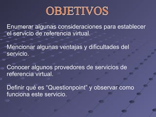 Enumerar algunas consideraciones para establecer el servicio de referencia virtual. Mencionar algunas ventajas y dificultades del servicio. Conocer algunos provedores de servicios de referencia virtual. Definir qué es “Questionpoint” y observar como funciona este servicio. 
