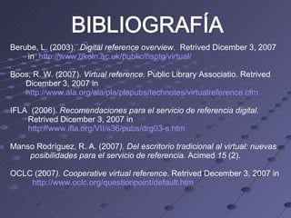 Berube, L. (2003).  Digital reference overview.  Retrived Dicember 3, 2007 in  http://www.ukoln.ac.uk/public/nsptg/virtual/ Boos, R. W. (2007).  Virtual reference . Public Library Associatio. Retrived  Dicember 3, 2007 in http://www.ala.org/ala/pla/plapubs/technotes/virtualreference.cfm IFLA  (2006).  Recomendaciones para el servicio de referencia digital . Retrived Dicember 3, 2007 in http://www.ifla.org/VII/s36/pubs/drg03-s.htm Manso Rodríguez, R. A. (2007 ). Del escritorio tradicional al virtual: nuevas posibilidades para el servicio de referencia.  Acimed  15  (2).  OCLC (2007 ). Cooperative virtual reference . Retrived December 3, 2007 in http://www.oclc.org/questionpoint/default.htm 
