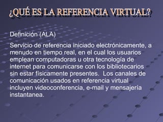 ¿QUÉ ES LA REFERENCIA VIRTUAL? Definición (ALA) Servicio de referencia iniciado electrónicamente, a menudo en tiempo real, en el cual los usuarios emplean computadoras u otra tecnología de internet para comunicarse con los bibliotecarios sin estar físicamente presentes.  Los canales de comunicación usados en referencia virtual incluyen videoconferencia, e-mail y mensajería instantanea. 