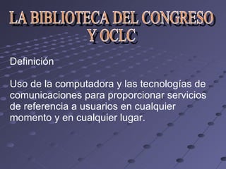 Definición Uso de la computadora y las tecnologías de comunicaciones para proporcionar servicios de referencia a usuarios en cualquier momento y en cualquier lugar. LA BIBLIOTECA DEL CONGRESO  Y OCLC 