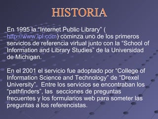 En 1995 la “Internet Public Library” ( http://www.ipl.com ) cominza uno de los primeros servicios de referencia virtual junto con la “School of Information and Library Studies” de la Universidad de Michigan. En el 2001 el servicio fue adoptado por “College of Information Science and Technology” de “Drexel University”.  Entre los servicios se encontraban los “pathfinders”, las  secciones de preguntas frecuentes y los formularios web para someter las preguntas a los referencistas. 