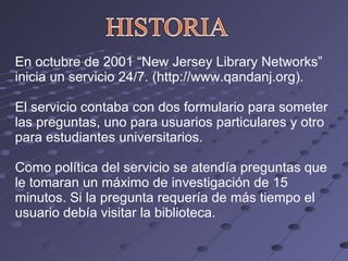 En octubre de 2001 “New Jersey Library Networks” inicia un servicio 24/7. (http://www.qandanj.org). El servicio contaba con dos formulario para someter las preguntas, uno para usuarios particulares y otro para estudiantes universitarios. Como política del servicio se atendía preguntas que le tomaran un máximo de investigación de 15 minutos. Si la pregunta requería de más tiempo el usuario debía visitar la biblioteca. 