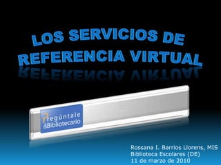 Los Servicios de Referencia Virtual Rossana I. Barrios Llorens, MIS Biblioteca Escolares (DE) 11 de marzo de 2010 