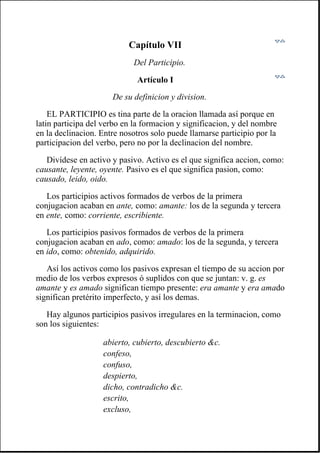 Capítulo VII
Del Participio.
Artículo I
De su definicion y division.
EL PARTICIPIO es tina parte de la oracion llamada así porque en
latin participa del verbo en la formacion y significacion, y del nombre
en la declinacion. Entre nosotros solo puede llamarse participio por la
participacion del verbo, pero no por la declinacion del nombre.
Divídese en activo y pasivo. Activo es el que significa accion, como:
causante, leyente, oyente. Pasivo es el que significa pasion, como:
causado, leido, oido.
Los participios activos formados de verbos de la primera
conjugacion acaban en ante, como: amante: los de la segunda y tercera
en ente, como: corriente, escribiente.
Los participios pasivos formados de verbos de la primera
conjugacion acaban en ado, como: amado: los de la segunda, y tercera
en ido, como: obtenido, adquirido.
Así los activos como los pasivos expresan el tiempo de su accion por
medio de los verbos expresos ó suplidos con que se juntan: v. g. es
amante y es amado significan tiempo presente: era amante y era amado
significan pretérito imperfecto, y así los demas.
Hay algunos participios pasivos irregulares en la terminacion, como
son los siguientes:
abierto, cubierto, descubierto &c.
confeso,
confuso,
despierto,
dicho, contradicho &c.
escrito,
excluso,
 